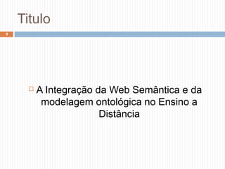 Titulo
 A Integração da Web Semântica e da
modelagem ontológica no Ensino a
Distância
3
 