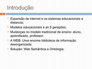Introdução
 Expansão da internet e os sistemas educacionais a
distancia;
 Modelos educacionais e as 5 gerações;
 Mudanças no modelo tradicional de ensino: aluno,
aprendizado, professor;
 A WEB: Uma enorme biblioteca de informação
desorganizada;
 Solução: Web Semântica e Ontologia;
4
 