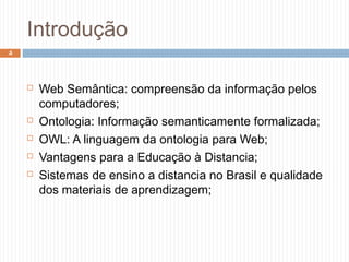 Introdução
 Web Semântica: compreensão da informação pelos
computadores;
 Ontologia: Informação semanticamente formalizada;
 OWL: A linguagem da ontologia para Web;
 Vantagens para a Educação à Distancia;
 Sistemas de ensino a distancia no Brasil e qualidade
dos materiais de aprendizagem;
5
 