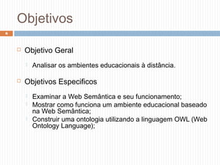 Objetivos
 Objetivo Geral
 Analisar os ambientes educacionais à distância.
 Objetivos Especificos
 Examinar a Web Semântica e seu funcionamento;
 Mostrar como funciona um ambiente educacional baseado
na Web Semântica;
 Construir uma ontologia utilizando a linguagem OWL (Web
Ontology Language);
6
 
