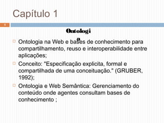 Capítulo 1
 Ontologia na Web e bases de conhecimento para
compartilhamento, reuso e interoperabilidade entre
aplicações;
 Conceito: "Especificação explicita, formal e
compartilhada de uma conceituação." (GRUBER,
1992);
 Ontologia e Web Semântica: Gerenciamento do
conteúdo onde agentes consultam bases de
conhecimento ;
7
Ontologi
a
 