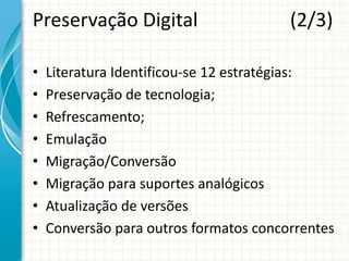 Preservação Digital (2/3)
• Literatura Identificou-se 12 estratégias:
• Preservação de tecnologia;
• Refrescamento;
• Emulação
• Migração/Conversão
• Migração para suportes analógicos
• Atualização de versões
• Conversão para outros formatos concorrentes
 