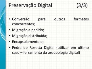 Preservação Digital (3/3)
• Conversão para outros formatos
concorrentes;
• Migração a pedido;
• Migração distribuída;
• Encapsulamento e;
• Pedra de Rosetta Digital (utilizar em último
caso – ferramenta da arqueologia digital)
 