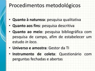 Procedimentos metodológicos
• Quanto à natureza: pesquisa qualitativa
• Quanto aos fins: pesquisa descritiva
• Quanto ao meio: pesquisa bibliográfica com
pesquisa de campo, afim de estabelecer um
estudo in loco.
• Universo e amostra: Gestor da TI
• Instrumento de coleta: Questionário com
perguntas fechadas e abertas
 