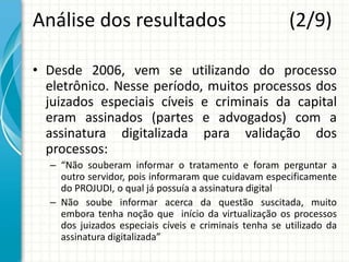 Análise dos resultados (2/9)
• Desde 2006, vem se utilizando do processo
eletrônico. Nesse período, muitos processos dos
juizados especiais cíveis e criminais da capital
eram assinados (partes e advogados) com a
assinatura digitalizada para validação dos
processos:
– “Não souberam informar o tratamento e foram perguntar a
outro servidor, pois informaram que cuidavam especificamente
do PROJUDI, o qual já possuía a assinatura digital
– Não soube informar acerca da questão suscitada, muito
embora tenha noção que início da virtualização os processos
dos juizados especiais cíveis e criminais tenha se utilizado da
assinatura digitalizada”
 