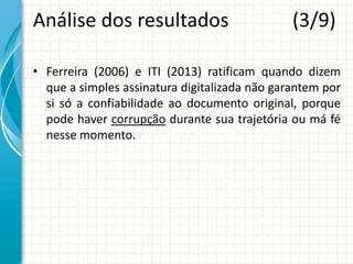 Análise dos resultados (3/9)
• Ferreira (2006) e ITI (2013) ratificam quando dizem
que a simples assinatura digitalizada não garantem por
si só a confiabilidade ao documento original, porque
pode haver corrupção durante sua trajetória ou má fé
nesse momento.
 