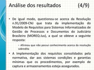 Análise dos resultados (4/9)
• De igual modo, questionou-se acerca da Resolução
n.91/2009-CNJ que trata da implementação do
Modelo de Requisitos para Sistemas Informatizados de
Gestão de Processos e Documentos do Judiciário
Brasileiro (MOREQ-Jus), a qual se obteve a seguinte
resposta:
- Afirmou que não possui conhecimento acerca da resolução
sobredita
• A Implementação dos requisitos consolidados pela
normativa, dar aos sistemas condições e garantias
mínimas que os procedimentos, por exemplo de
captura e armazenamentos esteja assegurados.
 