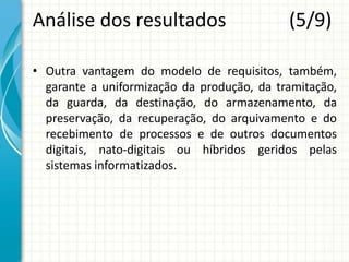 Análise dos resultados (5/9)
• Outra vantagem do modelo de requisitos, também,
garante a uniformização da produção, da tramitação,
da guarda, da destinação, do armazenamento, da
preservação, da recuperação, do arquivamento e do
recebimento de processos e de outros documentos
digitais, nato-digitais ou híbridos geridos pelas
sistemas informatizados.
 