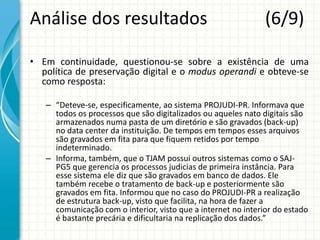 Análise dos resultados (6/9)
• Em continuidade, questionou-se sobre a existência de uma
política de preservação digital e o modus operandi e obteve-se
como resposta:
– “Deteve-se, especificamente, ao sistema PROJUDI-PR. Informava que
todos os processos que são digitalizados ou aqueles nato digitais são
armazenados numa pasta de um diretório e são gravados (back-up)
no data center da instituição. De tempos em tempos esses arquivos
são gravados em fita para que fiquem retidos por tempo
indeterminado.
– Informa, também, que o TJAM possui outros sistemas como o SAJ-
PG5 que gerencia os processos judicias de primeira instância. Para
esse sistema ele diz que são gravados em banco de dados. Ele
também recebe o tratamento de back-up e posteriormente são
gravados em fita. Informou que no caso do PROJUDI-PR a realização
de estrutura back-up, visto que facilita, na hora de fazer a
comunicação com o interior, visto que a internet no interior do estado
é bastante precária e dificultaria na replicação dos dados.”
 