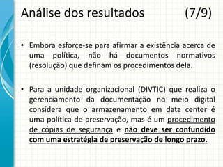 Análise dos resultados (7/9)
• Embora esforçe-se para afirmar a existência acerca de
uma política, não há documentos normativos
(resolução) que definam os procedimentos dela.
• Para a unidade organizacional (DIVTIC) que realiza o
gerenciamento da documentação no meio digital
considera que o armazenamento em data center é
uma política de preservação, mas é um procedimento
de cópias de segurança e não deve ser confundido
com uma estratégia de preservação de longo prazo.
 