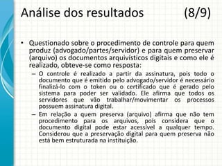 Análise dos resultados (8/9)
• Questionado sobre o procedimento de controle para quem
produz (advogado/partes/servidor) e para quem preservar
(arquivo) os documentos arquivísticos digitais e como ele é
realizado, obteve-se como resposta:
– O controle é realizado a partir da assinatura, pois todo o
documento que é emitido pelo advogado/servidor é necessário
finalizá-lo com o token ou o certificado que é gerado pelo
sistema para poder ser validado. Ele afirma que todos os
servidores que vão trabalhar/movimentar os processos
possuem assinatura digital.
– Em relação a quem preserva (arquivo) afirma que não tem
procedimento para os arquivos, pois considera que o
documento digital pode estar acessível a qualquer tempo.
Considerou que a preservação digital para quem preserva não
está bem estruturada na instituição.
 