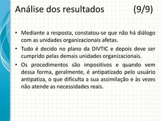 Análise dos resultados (9/9)
• Mediante a resposta, constatou-se que não há diálogo
com as unidades organizacionais afetas.
• Tudo é decido no plano da DIVTIC e depois deve ser
cumprido pelas demais unidades organizacionais.
• Os procedimentos são impositivos e quando vem
dessa forma, geralmente, é antipatizado pelo usuário
antipatiza, o que dificulta a sua assimilação e às vezes
não atende as necessidades reais.
 