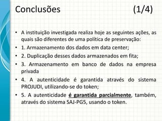 Conclusões (1/4)
• A instituição investigada realiza hoje as seguintes ações, as
quais são diferentes de uma política de preservação:
• 1. Armazenamento dos dados em data center;
• 2. Duplicação desses dados armazenados em fita;
• 3. Armazenamento em banco de dados na empresa
privada
• 4. A autenticidade é garantida através do sistema
PROJUDI, utilizando-se do token;
• 5. A autenticidade é garantida parcialmente, também,
através do sistema SAJ-PG5, usando o token.
 