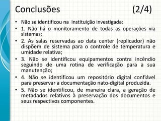 Conclusões (2/4)
• Não se identificou na instituição investigada:
• 1. Não há o monitoramento de todas as operações via
sistemas;
• 2. As salas reservadas ao data center (replicador) não
dispõem de sistema para o controle de temperatura e
umidade relativa;
• 3. Não se identificou equipamentos contra incêndio
seguindo de uma rotina de verificação para a sua
manutenção;
• 4. Não se identificou um repositório digital confiável
para preservar a documentação nato-digital produzida.
• 5. Não se identificou, de maneira clara, a geração de
metadados relativos à preservação dos documentos e
seus respectivos componentes.
 