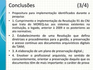 Conclusões (3/4)
• Propositura para implementação identificados durante a
pesquisa:
• 1. Cumprimento e implementação da Resolução 91 do CNJ
que trata do MOREQ-Jus aos sistemas existentes na
instituição, o legado, anterior à 2009 e os posteriores ao
ato normativo;
• 2. Estabelecimento de uma Resolução que defina
diretrizes e procedimentos para a gestão, a preservação
e acesso contínuo aos documentos arquivísticos digitais
do TJAM;
• 3. A elaboração de um plano de preservação digital.;
• 4. Envolver o profissional arquivista, no sentido de
conscientemente, orientar a preservação daquilo que os
documentos têm de mais importante: o caráter de prova
 