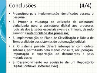Conclusões (4/4)
• Propositura para implementação identificados durante a
pesquisa:
• 5. Propor a mudança de utilização da assinatura
digitalizada para a assinatura digital aos processos
judiciais dos juizados especiais cíveis e criminais, visando
garantir a autenticidade dos processos;
• 6. Implementação do Plano de Classificação e Tabela de
Temporalidade aos sistemas de automação judicial;
• 7. O sistema privado deverá interoperar com outros
sistemas, permitindo pelo menos consulta, recuperação,
importação e exportação de documentos e seus
metadados e;
• 8. Desenvolvimento ou aquisição de um Repositório
Digital Confiável (software livre).
 