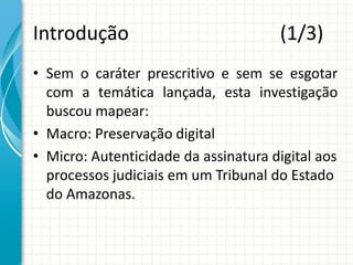 Introdução (1/3)
• Sem o caráter prescritivo e sem se esgotar
com a temática lançada, esta investigação
buscou mapear:
• Macro: Preservação digital
• Micro: Autenticidade da assinatura digital aos
processos judiciais em um Tribunal do Estado
do Amazonas.
 