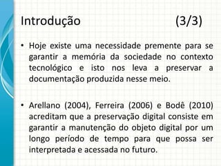 Introdução (3/3)
• Hoje existe uma necessidade premente para se
garantir a memória da sociedade no contexto
tecnológico e isto nos leva a preservar a
documentação produzida nesse meio.
• Arellano (2004), Ferreira (2006) e Bodê (2010)
acreditam que a preservação digital consiste em
garantir a manutenção do objeto digital por um
longo período de tempo para que possa ser
interpretada e acessada no futuro.
 