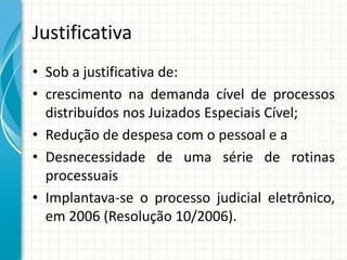 Justificativa
• Sob a justificativa de:
• crescimento na demanda cível de processos
distribuídos nos Juizados Especiais Cível;
• Redução de despesa com o pessoal e a
• Desnecessidade de uma série de rotinas
processuais
• Implantava-se o processo judicial eletrônico,
em 2006 (Resolução 10/2006).
 