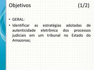 Objetivos (1/2)
• GERAL:
• Identificar as estratégias adotadas de
autenticidade eletrônica dos processos
judiciais em um tribunal no Estado do
Amazonas;
 