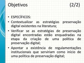 Objetivos (2/2)
• ESPECÍFICOS:
• Contextualizar as estratégias preservação
digital existentes na literatura;
• Verificar se as estratégias de preservação
digital encontradas estão enquadradas na
etapa da criação de uma política de
preservação digital;
• Apontar a existência de regulamentações
institucionais que serviriam como início de
uma política de preservação digital;
 