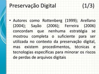 Preservação Digital (1/3)
• Autores como Rottenberg (1999); Arellano
(2004); Sayão (2006); Ferreira (2006)
concordam que nenhuma estratégia se
mostrou completa o suficiente para ser
utilizada no contexto da preservação digital,
mas existem procedimentos, técnicas e
tecnologias específicas para minorar os riscos
de perdas de arquivos digitais
 