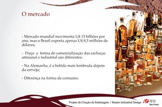 O mercado


- Mercado mundial movimenta U$ 15 bilhões por
ano, mas o Brasil exporta apenas U$ 8,5 milhões de
dólares;

- Preço e forma de comercialização das cachaças
artesanal e industrial são diferentes;

- Na Alemanha, é a bebida mais lembrada depois
da cerveja;

- Diferença na forma de consumo.




                           Projeto de Criação de Embalagem | Master Industrial Design
 