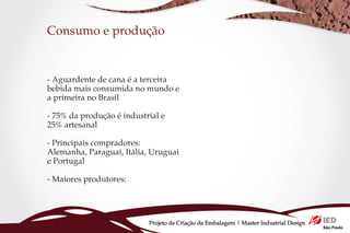 Consumo e produção


- Aguardente de cana é a terceira
bebida mais consumida no mundo e
a primeira no Brasil

- 75% da produção é industrial e
25% artesanal

- Principais compradores:
Alemanha, Paraguai, Itália, Uruguai
e Portugal

- Maiores produtores:




                           Projeto de Criação de Embalagem | Master Industrial Design
 