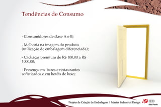 Tendências de Consumo


- Consumidores de clase A e B;

- Melhoria na imagem do produto
(utilização de embalagem diferenciada);

- Cachaças premium de R$ 100,00 a R$
1000,00;

- Presença em bares e restaurantes
sofisticados e em hotéis de luxo;




                           Projeto de Criação de Embalagem | Master Industrial Design
 