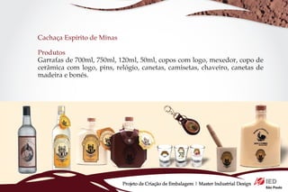 Cachaça Espírito de Minas

Produtos
Garrafas de 700ml, 750ml, 120ml, 50ml, copos com logo, mexedor, copo de
cerâmica com logo, pins, relógio, canetas, camisetas, chaveiro, canetas de
madeira e bonés.




                            Projeto de Criação de Embalagem | Master Industrial Design
 