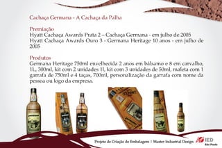 Cachaça Germana - A Cachaça da Palha

Premiação
Hyatt Cachaça Awards Prata 2 – Cachaça Germana - em julho de 2005
Hyatt Cachaça Awards Ouro 3 - Germana Heritage 10 anos - em julho de
2005

Produtos
Germana Heritage 750ml envelhecida 2 anos em bálsamo e 8 em carvalho,
1L, 300ml, kit com 2 unidades 1l, kit com 3 unidades de 50ml, maleta com 1
garrafa de 750ml e 4 taças, 700ml, personalização da garrafa com nome da
pessoa ou logo da empresa.




                           Projeto de Criação de Embalagem | Master Industrial Design
 
