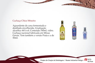 Cachaça Chico Mineiro

Aguardente de cana fermentada e
destilada envelhecida. Graduação
alcoólica 44%vol. Conteúdo 700ml, vidro.
Cachaça nacional fabricada em Minas
Gerais. Tem também a versão Prata e a de
50ml.




                          Projeto de Criação de Embalagem | Master Industrial Design
 