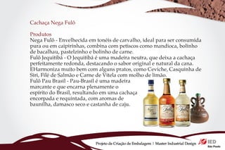 Cachaça Nega Fulô

Produtos
Nega Fulô - Envelhecida em tonéis de carvalho, ideal para ser consumida
pura ou em caipirinhas, combina com petiscos como mandioca, bolinho
de bacalhau, pastelzinho e bolinho de carne.
Fulô Jequitibá - O Jequitibá é uma madeira neutra, que deixa a cachaça
perfeitamente redonda, destacando o sabor original e natural da cana.
EHarmoniza muito bem com alguns pratos, como Ceviche, Casquinha de
Siri, Filé de Salmão e Carne de Vitela com molho de limão.
Fulô Pau Brasil - Pau-Brasil é uma madeira
marcante e que encarna plenamente o
espírito do Brasil, resultando em uma cachaça
encorpada e requintada, com aromas de
baunilha, damasco seco e castanha de caju.




                           Projeto de Criação de Embalagem | Master Industrial Design
 
