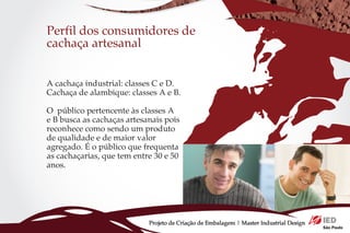 Perfil dos consumidores de
cachaça artesanal


A cachaça industrial: classes C e D.
Cachaça de alambique: classes A e B.

O público pertencente às classes A
e B busca as cachaças artesanais pois
reconhece como sendo um produto
de qualidade e de maior valor
agregado. É o público que frequenta
as cachaçarias, que tem entre 30 e 50
anos.




                            Projeto de Criação de Embalagem | Master Industrial Design
 