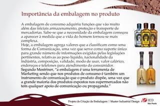 Importância da embalagem no produto
A embalagem de consumo adquiriu funções que vão muito
além das iniciais armazenamento, proteção e transporte de
mercadorias. Sabe-se que a necessidade da embalagem começou
a aparecer à medida que a vida do homem tornou-se mais
complexa.
Hoje, a embalagem agrega valores que a classificam como uma
forma de Comunicação, uma vez que serve como suporte único
para grande número de informações exigidas pelas legislações
pertinentes, relativas ao peso líquido, nacionalidade da
indústria, composição, validade, modo de usar, valor calórico,
endereços e telefones para atendimento do consumidor.
Segundo Mestriner, “a embalagem é uma ferramenta de
Marketing sendo que nos produtos de consumo é também um
instrumento de comunicação que o produto dispõe, uma vez que
a grande maioria dos produtos expostos nos supermercados não
tem qualquer apoio de comunicação ou propaganda.”



                          Projeto de Criação de Embalagem | Master Industrial Design
 