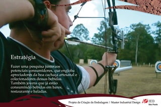 Estratégia
Fazer uma pesquisa junto aos
potenciais consumidores, que engloba
apreciadores da boa cachaça artesanal e
colecionadores dessas bebidas.
Também jovens que já estão
consumindo bebidas em bares,
restaurante e baladas.

                                  Projeto de Criação de Embalagem | Master Industrial Design
 