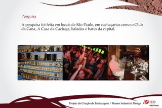 Pesquisa

A pesquisa foi feita em locais de São Paulo, em cachaçarias como o Club
da Cana, A Casa da Cachaça, baladas e bares da capital.




                           Projeto de Criação de Embalagem | Master Industrial Design
 