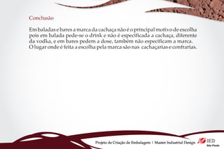 Conclusão

Em baladas e bares a marca da cachaça não é o principal motivo de escolha
pois em balada pede-se o drink e não é especificada a cachaça, diferente
da vodka, e em bares pedem a dose, também não especificam a marca.
O lugar onde é feita a escolha pela marca são nas cachaçarias e confrarias.




                             Projeto de Criação de Embalagem | Master Industrial Design
 