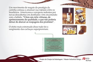 Um movimento de resgate do prestígio da
caninha começa a amansar sua rejeição entre os
brasileiros. Americanos e europeus sedentos por                                                            - Pequena produção
                                                                                                             - Baixa produção
novas descobertas em destilados vêm encantando   - Genuinamente nacional
                                              - Produção não agride a natureza
                                                                                           - Foco em vários negócios (agricultura e cachaça)
                                                                                                      - Baixos volumes de produção

com a bebida. “Criou um ciclo virtuoso, de   - Os alambiques estão cooperados
                                                    - Qualidade superior
                                                                                                   - Resistência a mudanças (tradição)
                                                                                                 - Processos de produção ultrapassados
                                                                                                    - Desnivelamento do produto nos
aprimoramento de qualidade, o que não poderia      - Produção cuidadosa
                                           - Estão se constituindo juridicamente
                                                                                                                alambiques
                                                                                                - Investimentos em comunicação baixos

deixar de abarcar as roupagens dos produtos”.                                                                 ou inexistentes
                                                                                                      - Imagem de produto popular




O efeito mais extremado disso tudo foi o
surgimento das cachaças superpremium.



                                              - Cooperativismo legalmente aceito
                                                           - Exportações                                  - Demanda interna estável
                                                       - Consumo crescente                    - Padronização de produto industrial forçando
                                                - Crescente aceitação no exterior                  a padronização do produto artesanal
                                              - Hábito de consumo via caipirinha                 - Alguns consumidores ainda resistentes
                                         - Classes CD aumentaram base de consumo                     - Imagem da cachaça desassociada
                                                 - Nova classe média emergente                        do produto artesanal e premium
                                                     - Consumidor hedonista               - Tributação do produto industrial é menor por litro
                                                     - Consumidor de “luxo”                              - Marcas próprias do varejo
                                            - Consumo por formadores de opinião             - Falta de aptidão do consumidor para reconhecer
                                                    - Confrarias e cachaçarias                               qualidades sensoriais
                                      - Interesse do canal de distribuição pelo produto                     - Valor percebido baixo
                                                  - Procura pela bebida natural




                              Projeto de Criação de Embalagem | Master Industrial Design
 
