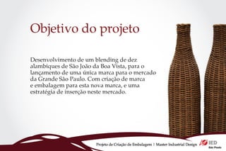Objetivo do projeto

Desenvolvimento de um blending de dez
alambiques de São João da Boa Vista, para o
lançamento de uma única marca para o mercado
da Grande São Paulo. Com criação de marca
e embalagem para esta nova marca, e uma
estratégia de inserção neste mercado.




                       Projeto de Criação de Embalagem | Master Industrial Design
 