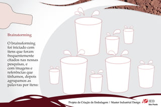 Brainstorming

O brainsforming
foi iniciado com
itens que foram
frequentemente
citados nas nossas
pesquisas, e
com imagens e
referências que
tínhamos, depois
agrupamos as
palavras por itens:



                      Projeto de Criação de Embalagem | Master Industrial Design
 