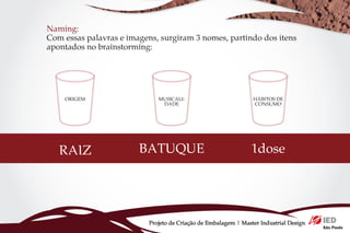 Naming:
Com essas palavras e imagens, surgiram 3 nomes, partindo dos itens
apontados no brainstorming:




    ORIGEM                    MUSICALI-                          HÁBITOS DE
                               DADE                              CONSUMO




   RAIZ                 BATUQUE                                 1dose




                           Projeto de Criação de Embalagem | Master Industrial Design
 