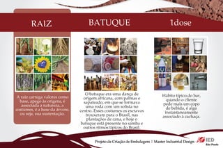 RAIZ                        BATUQUE                                        1dose




                                   O batuque era uma dança de                  Hábito típico do bar,
 A raiz carrega valores como      origem africana, com palmas e
  base, apego às origens, é                                                      quando o cliente
                                  sapateado, em que se formava                 pede mais um copo
   associada a natureza, a         uma roda com um solista no
costumes, é a base da árvore,                                                    de bebida, é algo
                                centro. Esses costumes os escravos              instantaneamente
  ou seja, sua sustentação.        trouxeram para o Brasil, nas                associado à cachaça.
                                   plantações de cana, e hoje o
                                batuque está presente no samba e
                                  outros ritmos típicos do Brasil.


                                        Projeto de Criação de Embalagem | Master Industrial Design
 