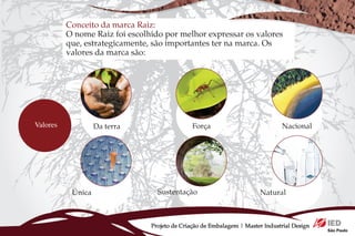 Conceito da marca Raiz:
          O nome Raiz foi escolhido por melhor expressar os valores
          que, estrategicamente, são importantes ter na marca. Os
          valores da marca são:




Valores            Da terra                    Força                           Nacional




           Única                  Sustentação                          Natural



                                Projeto de Criação de Embalagem | Master Industrial Design
 