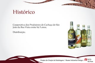 Histórico

Cooperativa dos Produtores de Cachaça de São
João da Boa Vista existe há 5 anos;

Distribuição.




                          Projeto de Criação de Embalagem | Master Industrial Design
 