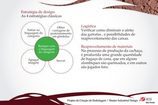 Estratégia de design:
As 4 estratégias clássicas


                        Obter                 Logística
     Entrar na      vantagens de              Verificar como diminuir o atrito
  linguagem da     posicionamento
     categoria      em gôndolas
                                              das garrafas , e possibilidades de
                                              reaproveitamento das caixas.
           Romper com                         Reaproveitamento de materiais
           a linguagem
           da categoria                       No processo de produção da cachaça,
                                              é produzida uma grande quantidade
    Agregar               Inovar
                                              de bagaço de cana, que em alguns
    imagem                                    alambiques são queimados, e em outros
                                              são jogados fora.




                                   Projeto de Criação de Embalagem | Master Industrial Design
 