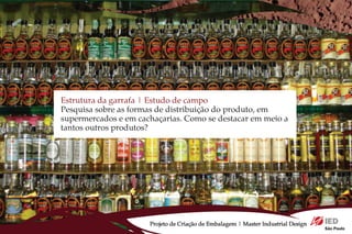 Estrutura da garrafa | Estudo de campo
Pesquisa sobre as formas de distribuição do produto, em
supermercados e em cachaçarias. Como se destacar em meio a
tantos outros produtos?




                      Projeto de Criação de Embalagem | Master Industrial Design
 