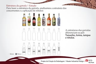 Estrutura da garrafa | Estudo
Para fazer a estrutura da garrafa, analisamos a estrutura das
concorrentes e a aplicação de rótulos:




                                                                    A estruturas das garrafas
                                                                    diferenciam-se por:
                                                                    Tamanho, forma, tampas
                                                                    e rótulos.




   Rótulo   Marca




                                   Projeto de Criação de Embalagem | Master Industrial Design
 
