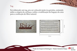 Tag

Foi elaborado um tag, pra ser colocado junto às garrafas, contando
sobre a origem da cachaça e sobre a reutilização do bagaço da cana
para a confecção de fibra natural.




                                                                               5,0 cm
                                                     8,0 cm




                           Projeto de Criação de Embalagem | Master Industrial Design
 