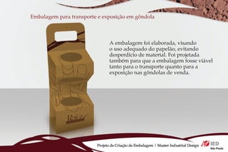 Embalagem para transporte e exposição em gôndola



                                A embalagem foi elaborada, visando
                                o uso adequado do papelão, evitando
                                desperdício de material. Foi projetada
                                também para que a embalagem fosse viável
                                tanto para o transporte quanto para a
                                exposição nas gôndolas de venda.




                         Projeto de Criação de Embalagem | Master Industrial Design
 